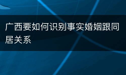 广西要如何识别事实婚姻跟同居关系