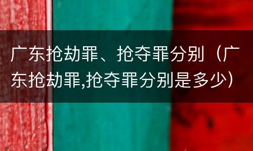 广东抢劫罪、抢夺罪分别（广东抢劫罪,抢夺罪分别是多少）