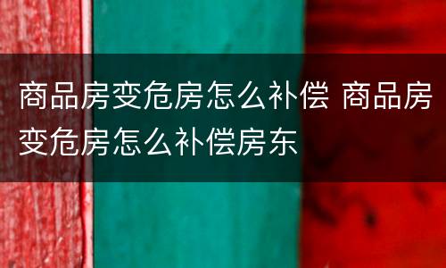 商品房变危房怎么补偿 商品房变危房怎么补偿房东
