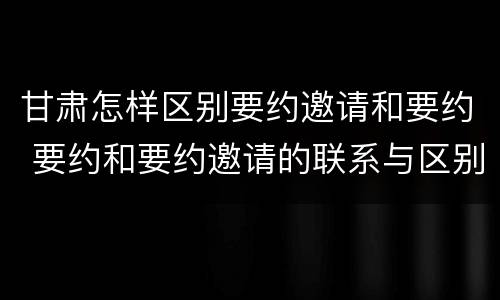 甘肃怎样区别要约邀请和要约 要约和要约邀请的联系与区别