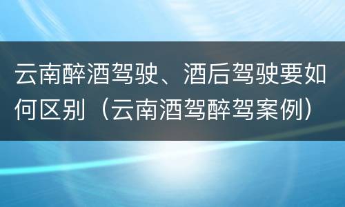 云南醉酒驾驶、酒后驾驶要如何区别（云南酒驾醉驾案例）
