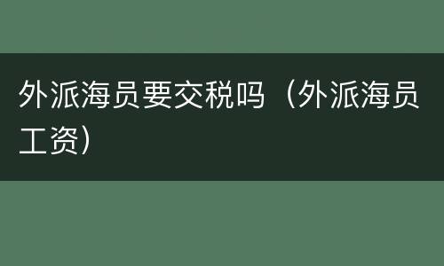 外派海员要交税吗（外派海员工资）