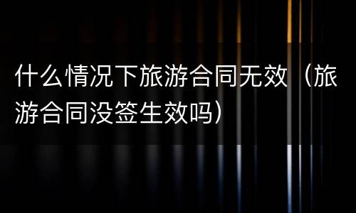 什么情况下旅游合同无效（旅游合同没签生效吗）
