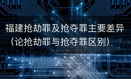 福建抢劫罪及抢夺罪主要差异（论抢劫罪与抢夺罪区别）