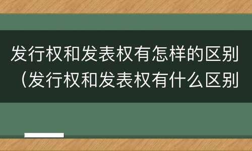 发行权和发表权有怎样的区别（发行权和发表权有什么区别）
