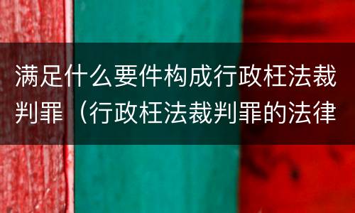 满足什么要件构成行政枉法裁判罪（行政枉法裁判罪的法律依据）