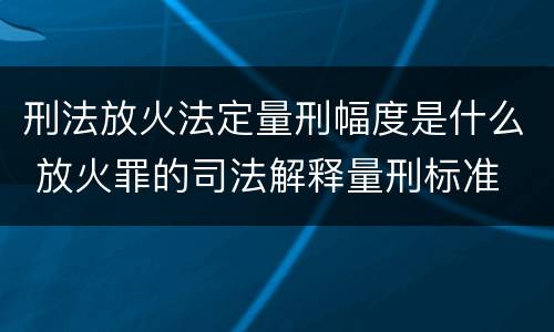 刑法放火法定量刑幅度是什么 放火罪的司法解释量刑标准