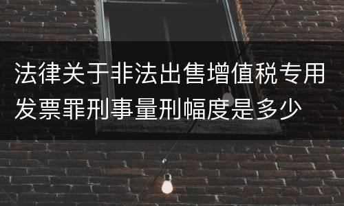 法律关于非法出售增值税专用发票罪刑事量刑幅度是多少