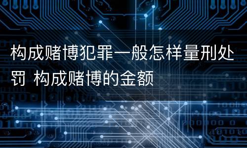 构成赌博犯罪一般怎样量刑处罚 构成赌博的金额