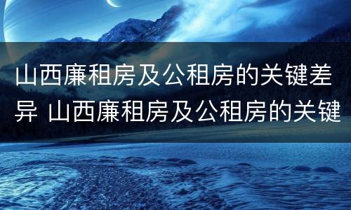山西廉租房及公租房的关键差异 山西廉租房及公租房的关键差异是什么