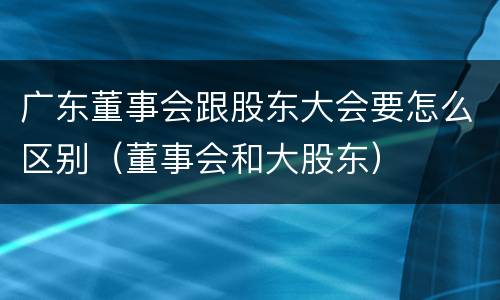 广东董事会跟股东大会要怎么区别（董事会和大股东）