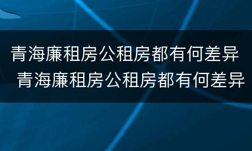 青海廉租房公租房都有何差异 青海廉租房公租房都有何差异呢