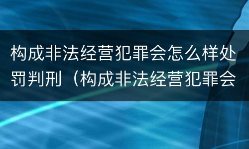 构成非法经营犯罪会怎么样处罚判刑（构成非法经营犯罪会怎么样处罚判刑吗）