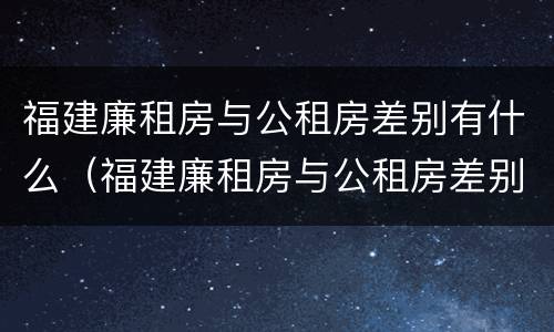 福建廉租房与公租房差别有什么（福建廉租房与公租房差别有什么不同）