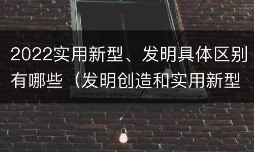 2022实用新型、发明具体区别有哪些（发明创造和实用新型的区别）