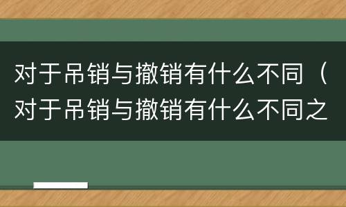 对于吊销与撤销有什么不同（对于吊销与撤销有什么不同之处）