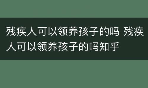 残疾人可以领养孩子的吗 残疾人可以领养孩子的吗知乎