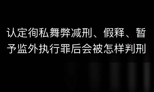 认定徇私舞弊减刑、假释、暂予监外执行罪后会被怎样判刑