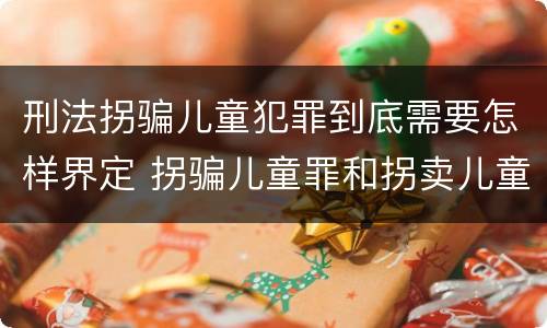 刑法拐骗儿童犯罪到底需要怎样界定 拐骗儿童罪和拐卖儿童罪有什么区别