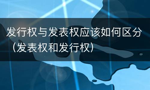 发行权与发表权应该如何区分（发表权和发行权）