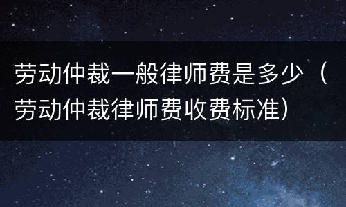 劳动仲裁一般律师费是多少（劳动仲裁律师费收费标准）