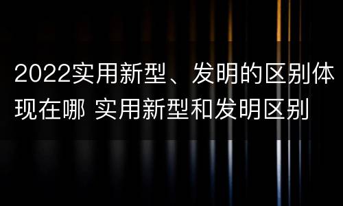 2022实用新型、发明的区别体现在哪 实用新型和发明区别