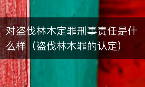 对盗伐林木定罪刑事责任是什么样（盗伐林木罪的认定）