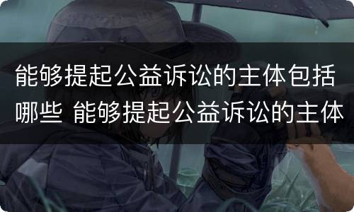 能够提起公益诉讼的主体包括哪些 能够提起公益诉讼的主体包括哪些人