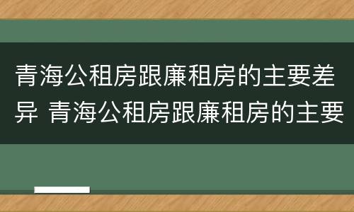 青海公租房跟廉租房的主要差异 青海公租房跟廉租房的主要差异是什么