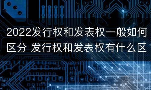 2022发行权和发表权一般如何区分 发行权和发表权有什么区别