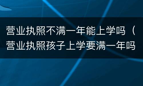 营业执照不满一年能上学吗（营业执照孩子上学要满一年吗）