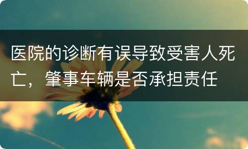医院的诊断有误导致受害人死亡，肇事车辆是否承担责任