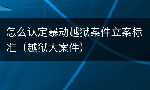 怎么认定暴动越狱案件立案标准（越狱大案件）