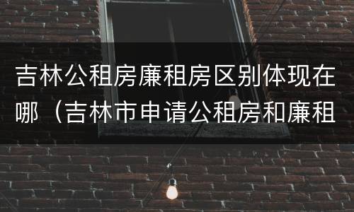 吉林公租房廉租房区别体现在哪（吉林市申请公租房和廉租房的条件）