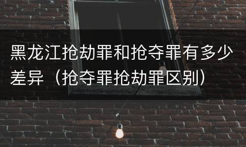 黑龙江抢劫罪和抢夺罪有多少差异（抢夺罪抢劫罪区别）