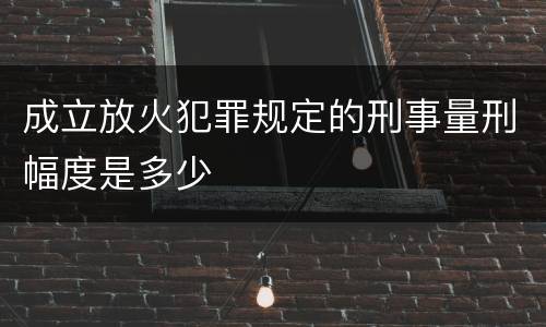 成立放火犯罪规定的刑事量刑幅度是多少