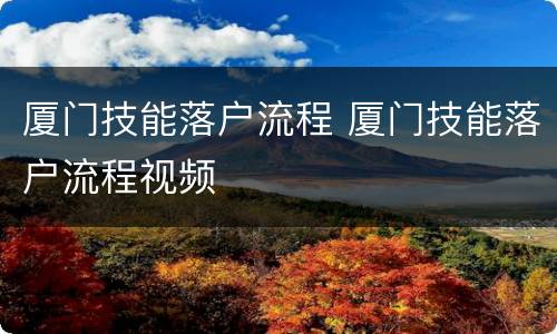 厦门技能落户流程 厦门技能落户流程视频