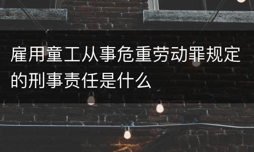 雇用童工从事危重劳动罪规定的刑事责任是什么