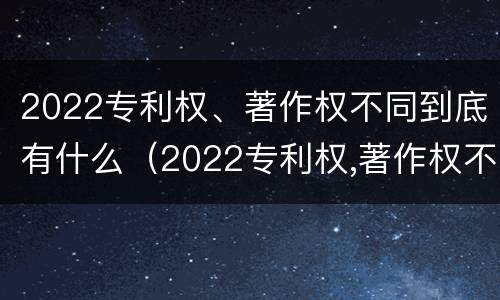 2022专利权、著作权不同到底有什么（2022专利权,著作权不同到底有什么影响）