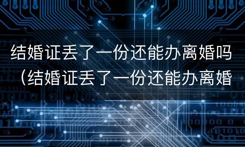 结婚证丢了一份还能办离婚吗（结婚证丢了一份还能办离婚吗现在）