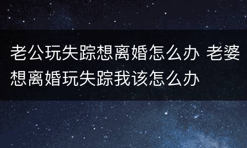 老公玩失踪想离婚怎么办 老婆想离婚玩失踪我该怎么办
