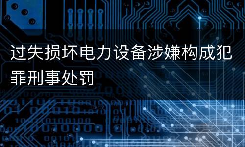 过失损坏电力设备涉嫌构成犯罪刑事处罚
