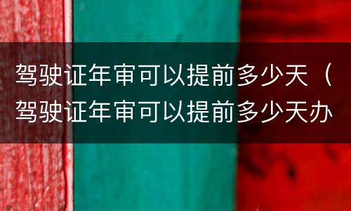 驾驶证年审可以提前多少天（驾驶证年审可以提前多少天办）