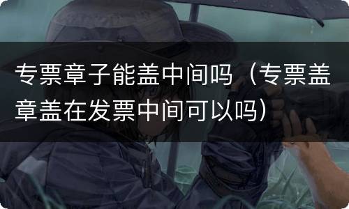 专票章子能盖中间吗（专票盖章盖在发票中间可以吗）