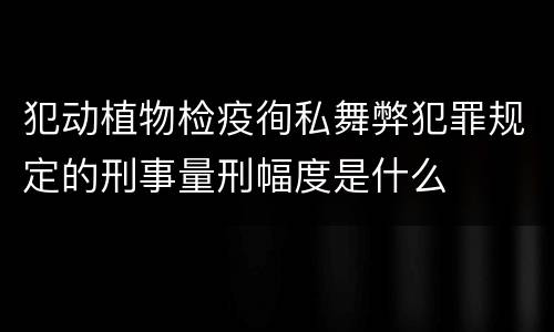 犯动植物检疫徇私舞弊犯罪规定的刑事量刑幅度是什么