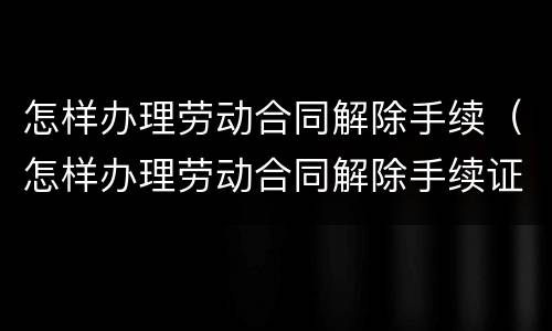 怎样办理劳动合同解除手续（怎样办理劳动合同解除手续证明）