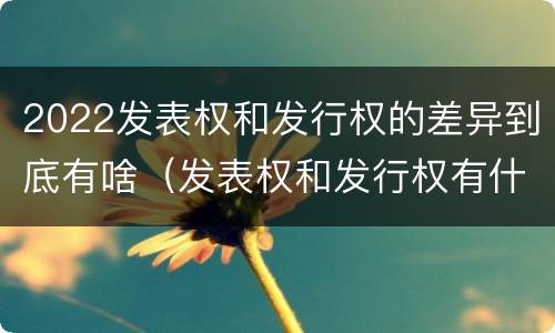 2022发表权和发行权的差异到底有啥（发表权和发行权有什么区别）