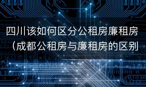 四川该如何区分公租房廉租房（成都公租房与廉租房的区别）