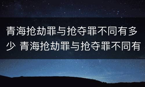 青海抢劫罪与抢夺罪不同有多少 青海抢劫罪与抢夺罪不同有多少种情况