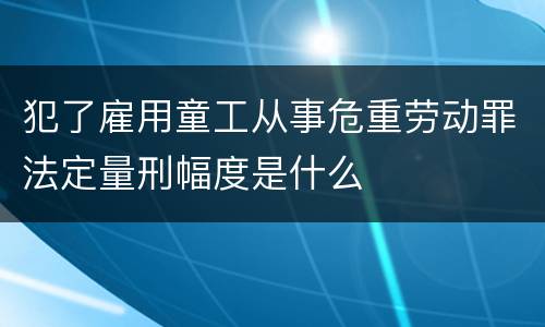 犯了雇用童工从事危重劳动罪法定量刑幅度是什么